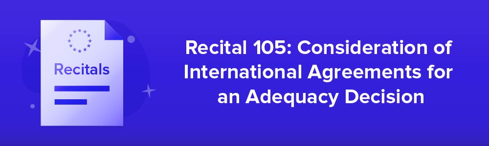 Recital 105: Consideration of International Agreements for an Adequacy Decision