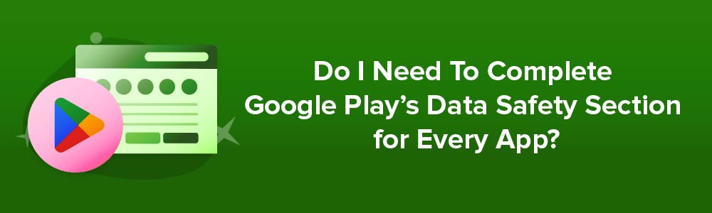 Do I Need To Complete Google Play's Data Safety Section for Every App?